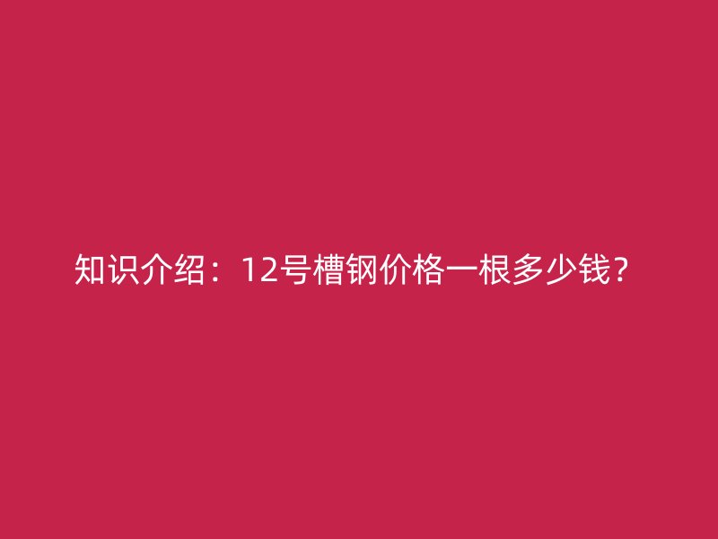 知識介紹：12號槽鋼價格一根多少錢？