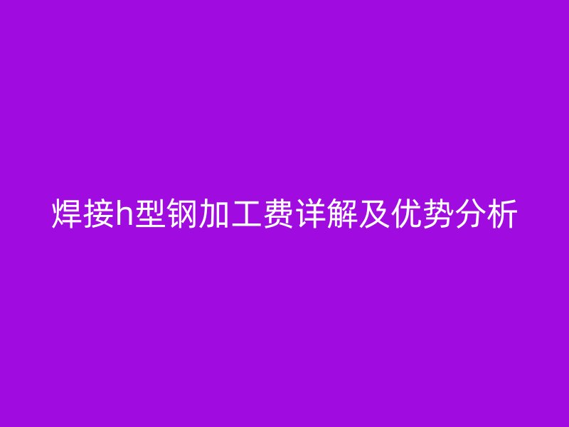 焊接h型鋼加工費詳解及優(yōu)勢分析