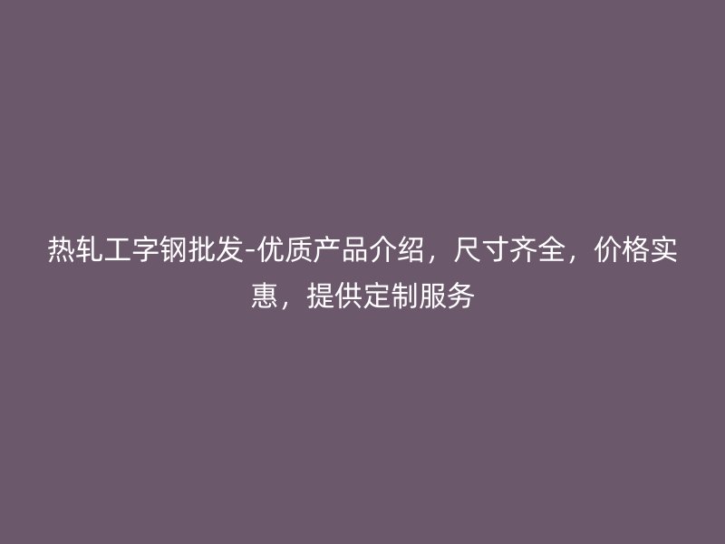 熱軋工字鋼批發(fā)-優(yōu)質(zhì)產(chǎn)品介紹，尺寸齊全，價(jià)格實(shí)惠，提供定制服務(wù)