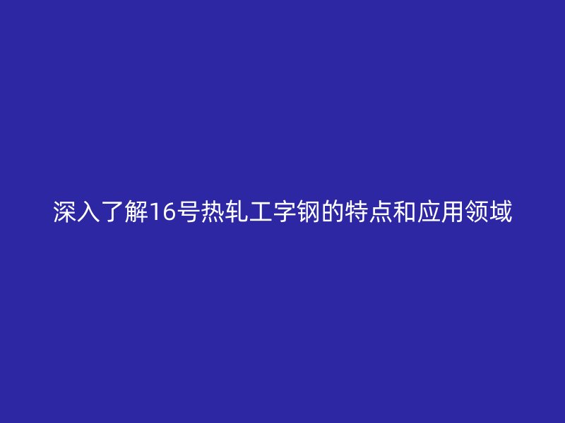 深入了解16號(hào)熱軋工字鋼的特點(diǎn)和應(yīng)用領(lǐng)域