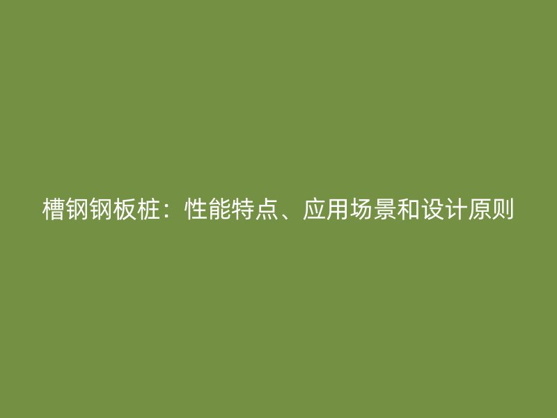 槽鋼鋼板樁：性能特點(diǎn)、應(yīng)用場景和設(shè)計(jì)原則
