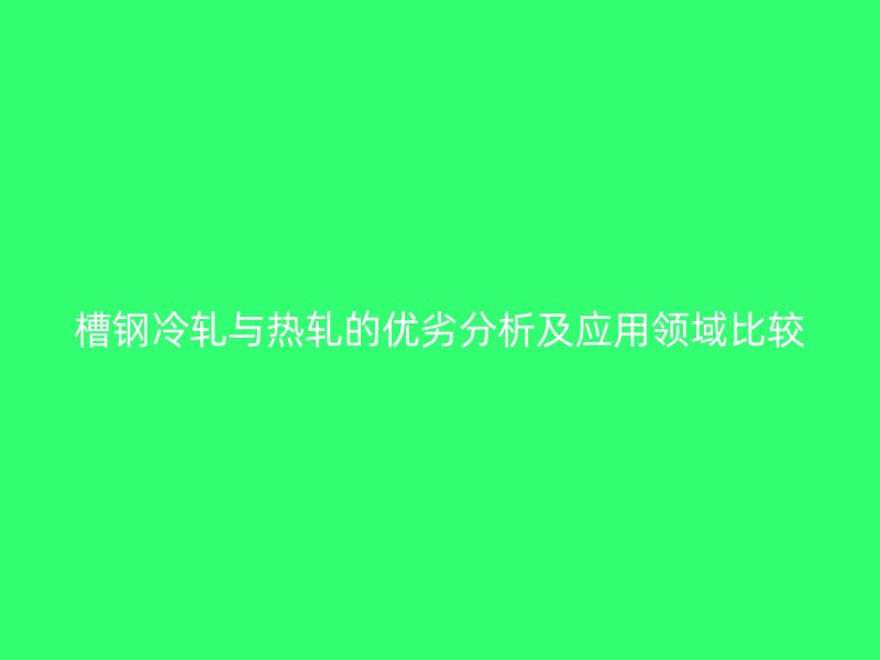 槽鋼冷軋與熱軋的優(yōu)劣分析及應(yīng)用領(lǐng)域比較