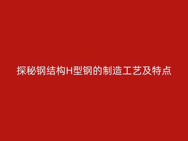探秘鋼結(jié)構(gòu)H型鋼的制造工藝及特點(diǎn)