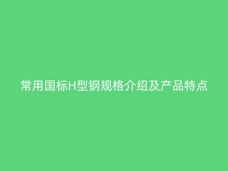 常用國標H型鋼規(guī)格介紹及產(chǎn)品特點