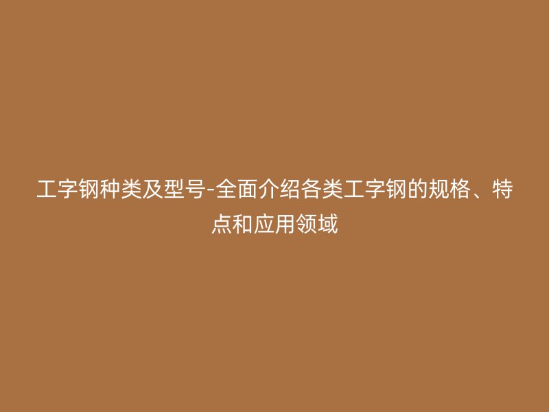 工字鋼種類及型號(hào)-全面介紹各類工字鋼的規(guī)格、特點(diǎn)和應(yīng)用領(lǐng)域