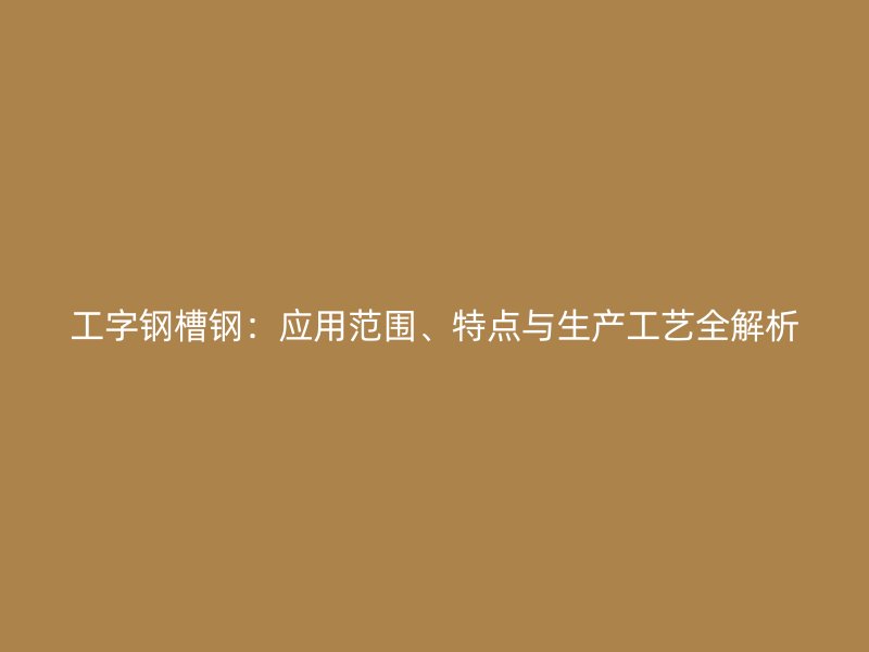 工字鋼槽鋼：應(yīng)用范圍、特點(diǎn)與生產(chǎn)工藝全解析