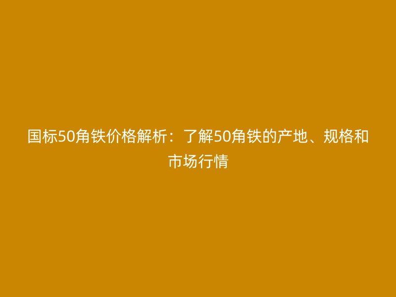 國標(biāo)50角鐵價(jià)格解析：了解50角鐵的產(chǎn)地、規(guī)格和市場行情