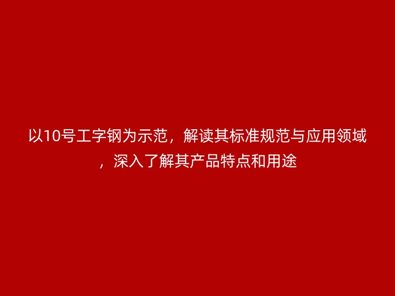 以10號工字鋼為示范，解讀其標準規(guī)范與應用領域，深入了解其產(chǎn)品特點和用途