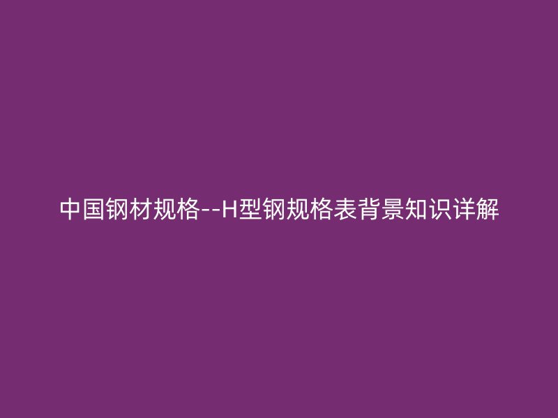 中國鋼材規(guī)格--H型鋼規(guī)格表背景知識(shí)詳解