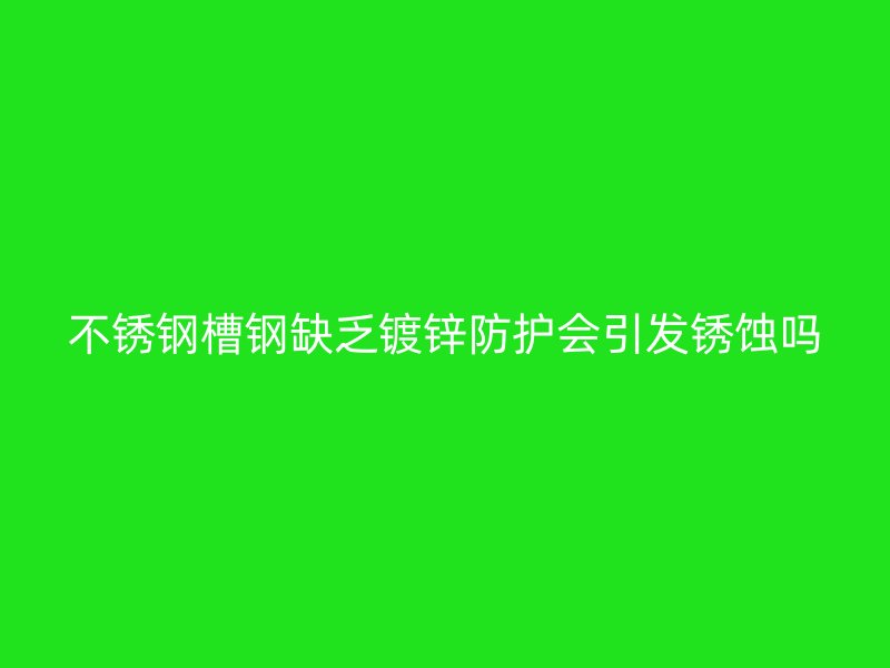 不銹鋼槽鋼缺乏鍍鋅防護會引發(fā)銹蝕嗎