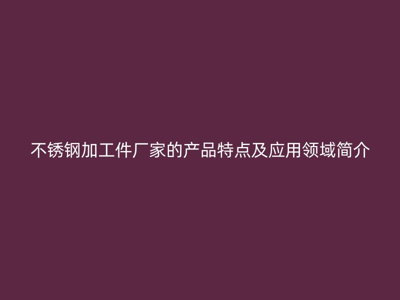 不銹鋼加工件廠家的產(chǎn)品特點(diǎn)及應(yīng)用領(lǐng)域簡介