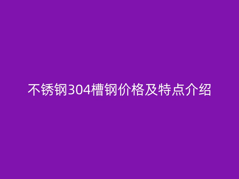 不銹鋼304槽鋼價(jià)格及特點(diǎn)介紹