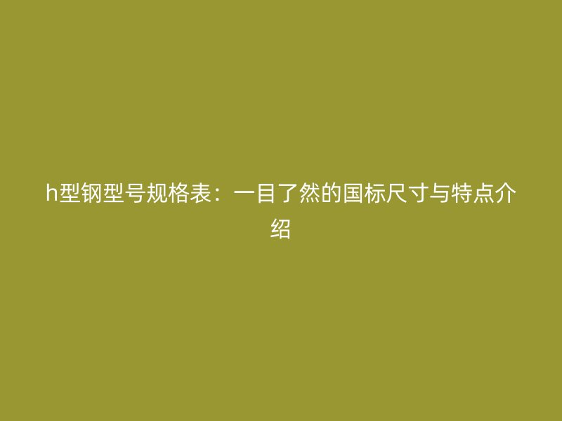 h型鋼型號規(guī)格表：一目了然的國標(biāo)尺寸與特點介紹