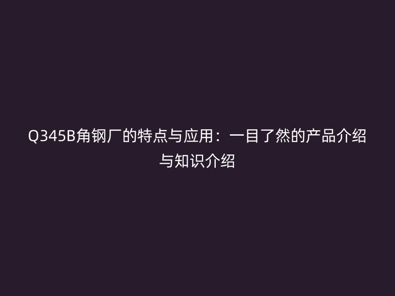Q345B角鋼廠的特點與應用:一目了然的產品介紹與知識介紹