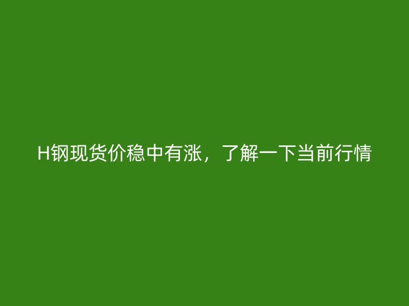 H鋼現(xiàn)貨價穩(wěn)中有漲，了解一下當前行情