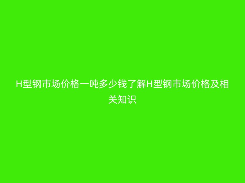 H型鋼市場價格一噸多少錢了解H型鋼市場價格及相關(guān)知識