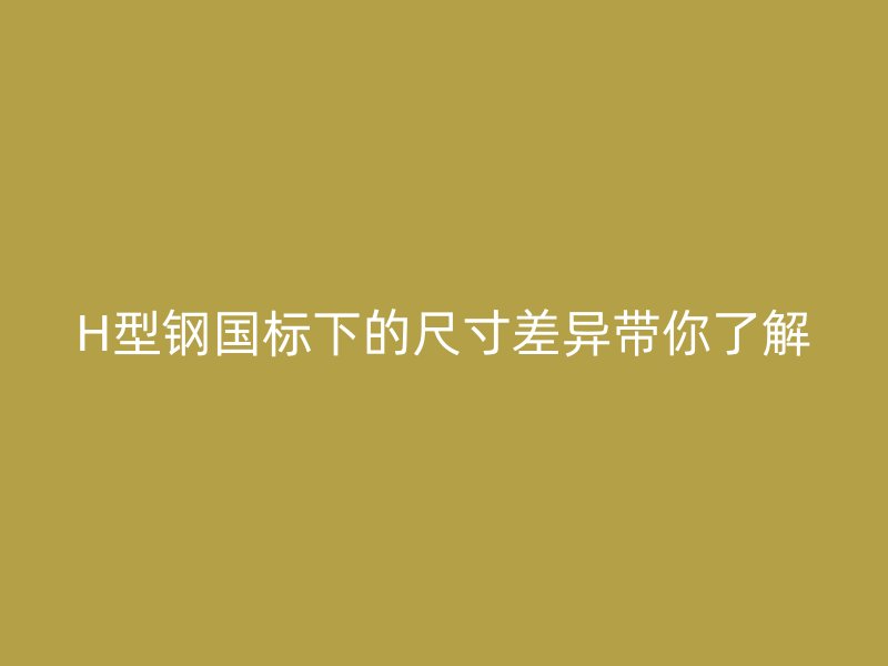 H型鋼國標下的尺寸差異帶你了解
