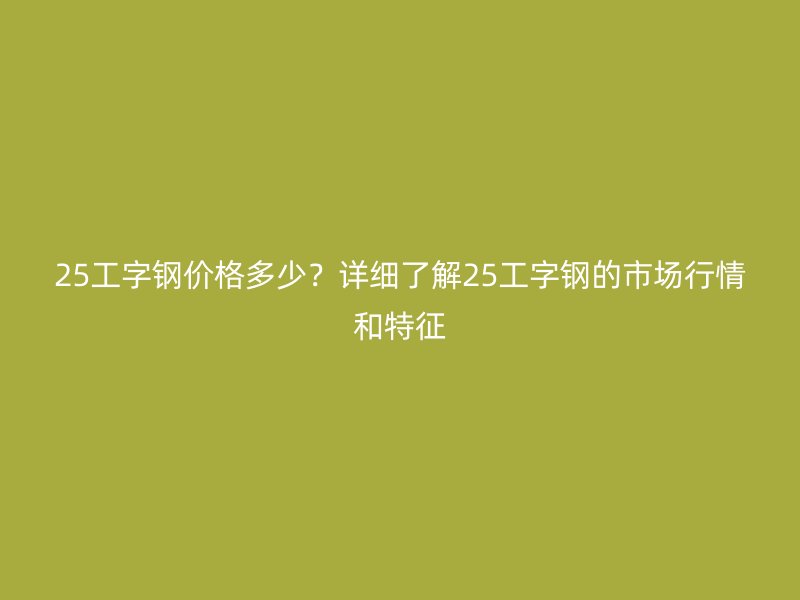 25工字鋼價格多少？詳細了解25工字鋼的市場行情和特征
