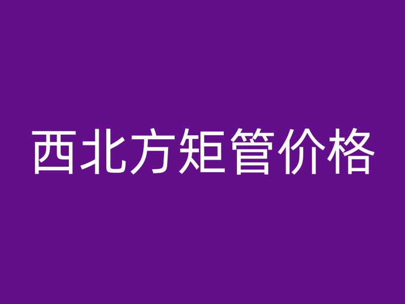 西北方矩管價(jià)格