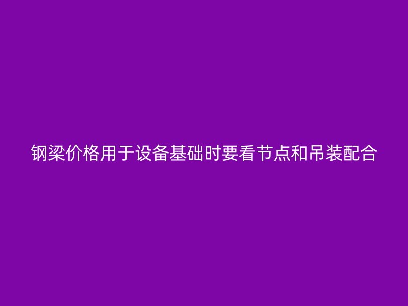鋼梁價格用于設備基礎時要看節(jié)點和吊裝配合