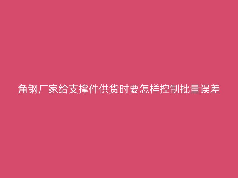 角鋼廠(chǎng)家給支撐件供貨時(shí)要怎樣控制批量誤差