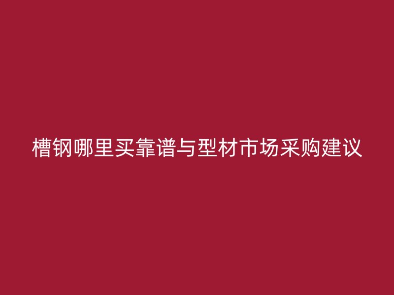 槽鋼哪里買(mǎi)靠譜與型材市場(chǎng)采購(gòu)建議