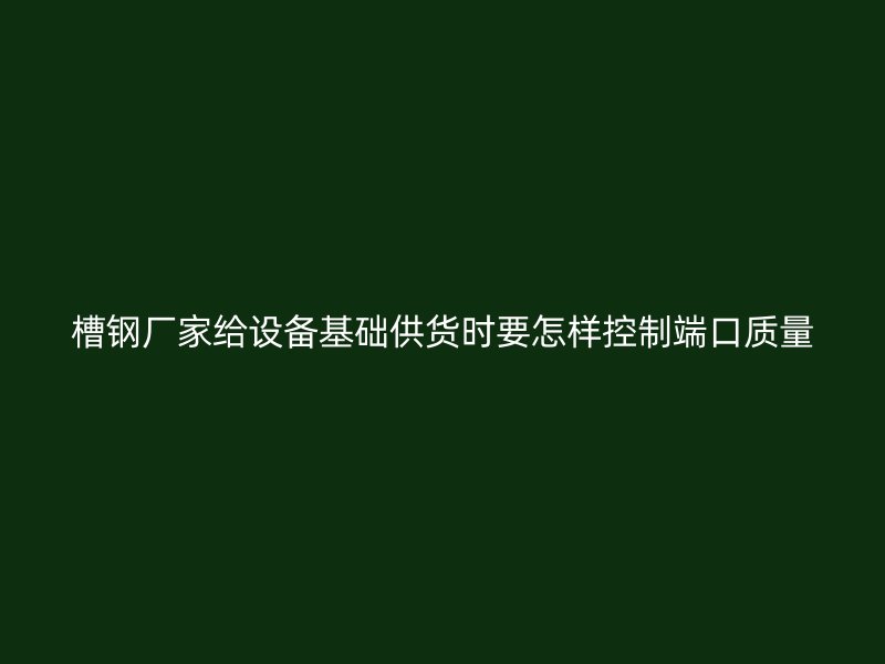 槽鋼廠家給設(shè)備基礎(chǔ)供貨時(shí)要怎樣控制端口質(zhì)量