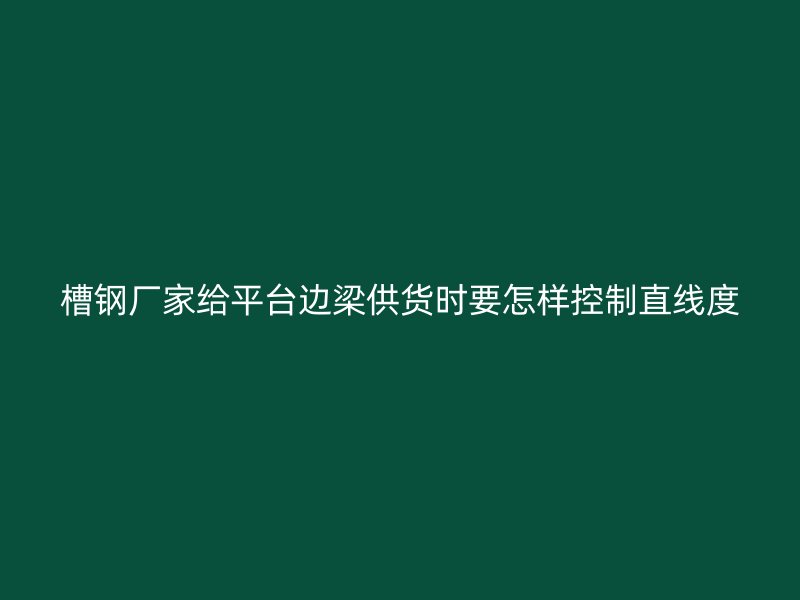 槽鋼廠家給平臺邊梁供貨時要怎樣控制直線度