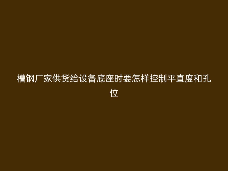 槽鋼廠家供貨給設(shè)備底座時(shí)要怎樣控制平直度和孔位