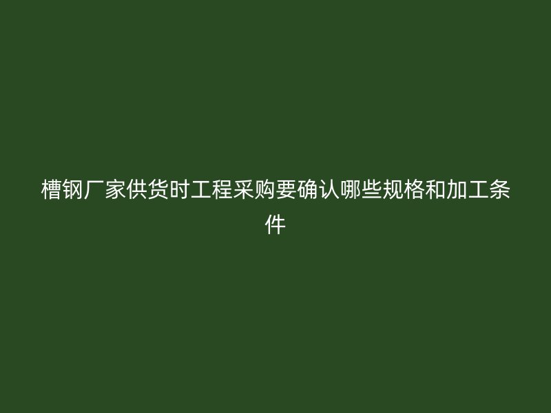 槽鋼廠家供貨時工程采購要確認(rèn)哪些規(guī)格和加工條件