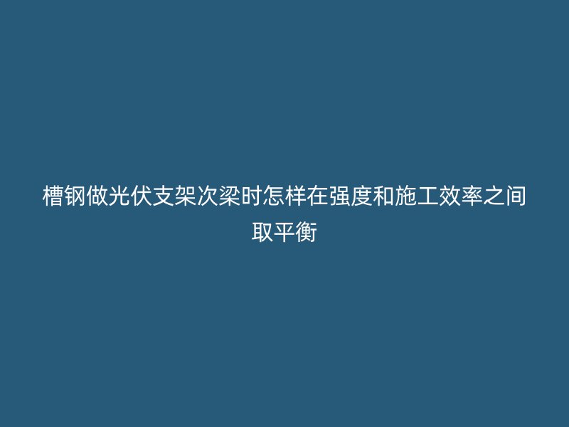 槽鋼做光伏支架次梁時(shí)怎樣在強(qiáng)度和施工效率之間取平衡