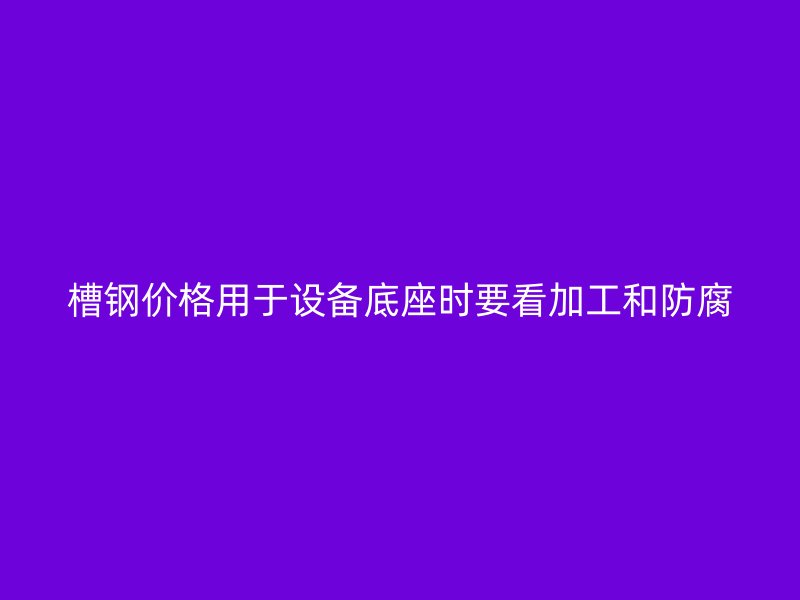槽鋼價(jià)格用于設(shè)備底座時(shí)要看加工和防腐