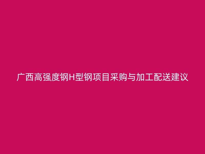 廣西高強(qiáng)度鋼H型鋼項(xiàng)目采購(gòu)與加工配送建議