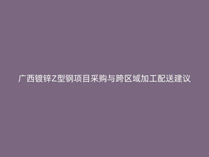 廣西鍍鋅Z型鋼項(xiàng)目采購與跨區(qū)域加工配送建議