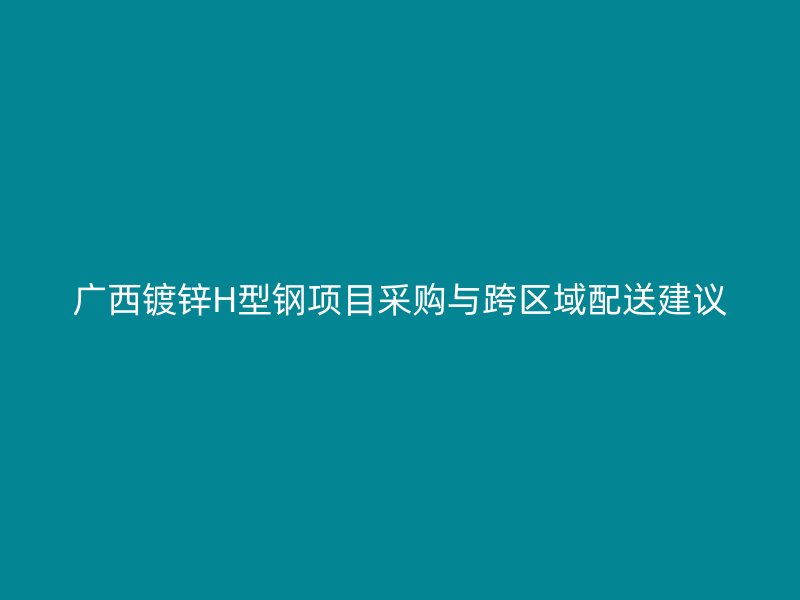 廣西鍍鋅H型鋼項目采購與跨區(qū)域配送建議