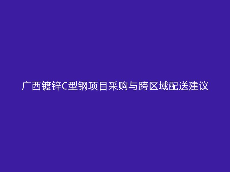 廣西鍍鋅C型鋼項(xiàng)目采購(gòu)與跨區(qū)域配送建議