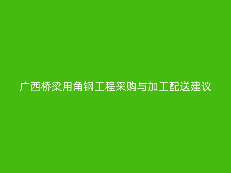 廣西橋梁用角鋼工程采購(gòu)與加工配送建議