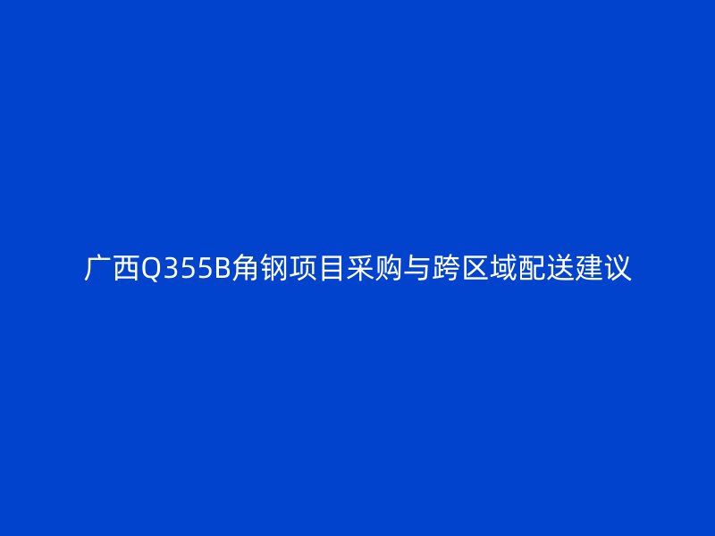 廣西Q355B角鋼項(xiàng)目采購(gòu)與跨區(qū)域配送建議