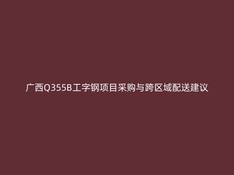 廣西Q355B工字鋼項(xiàng)目采購與跨區(qū)域配送建議