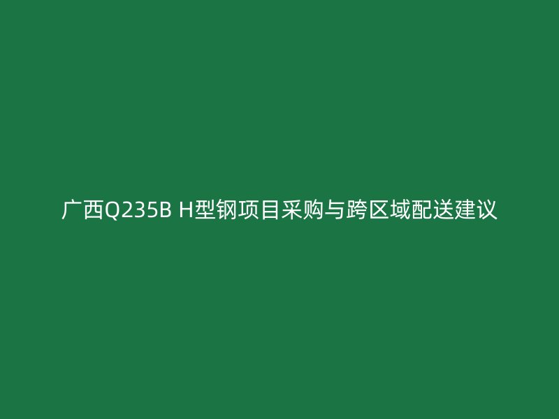 廣西Q235B H型鋼項(xiàng)目采購與跨區(qū)域配送建議