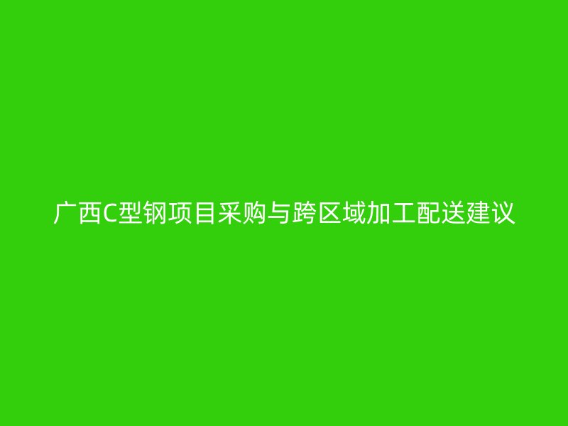 廣西C型鋼項目采購與跨區(qū)域加工配送建議