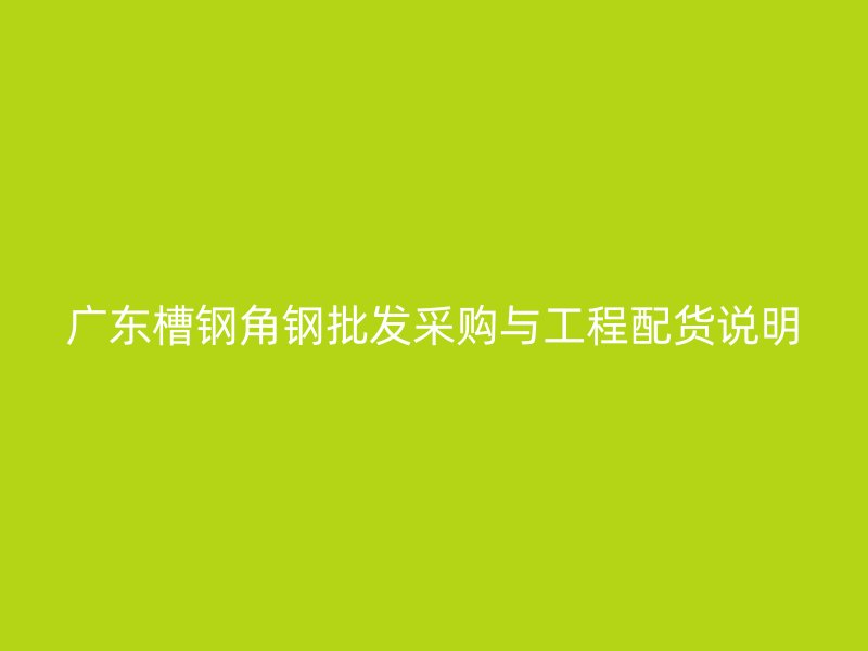廣東槽鋼角鋼批發(fā)采購(gòu)與工程配貨說(shuō)明