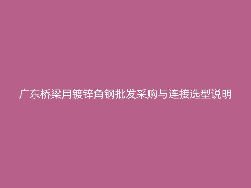 廣東橋梁用鍍鋅角鋼批發(fā)采購(gòu)與連接選型說(shuō)明