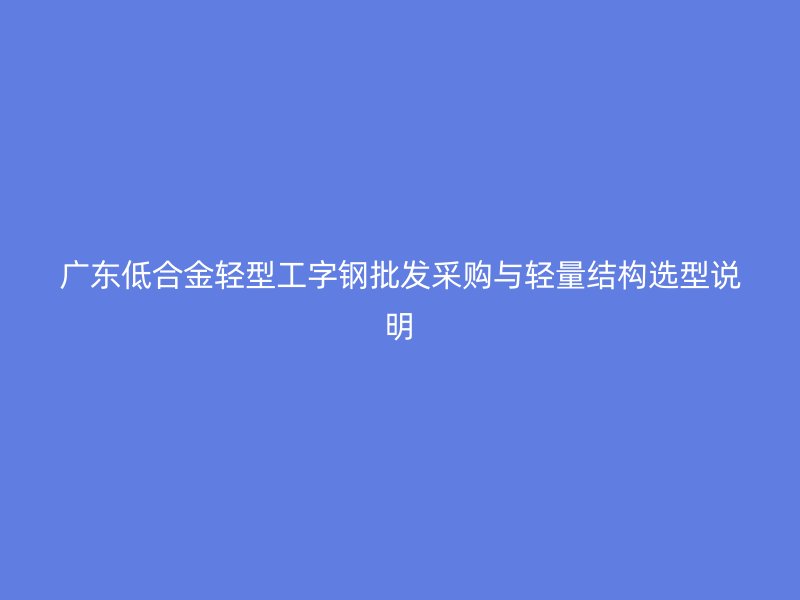 廣東低合金輕型工字鋼批發(fā)采購(gòu)與輕量結(jié)構(gòu)選型說(shuō)明