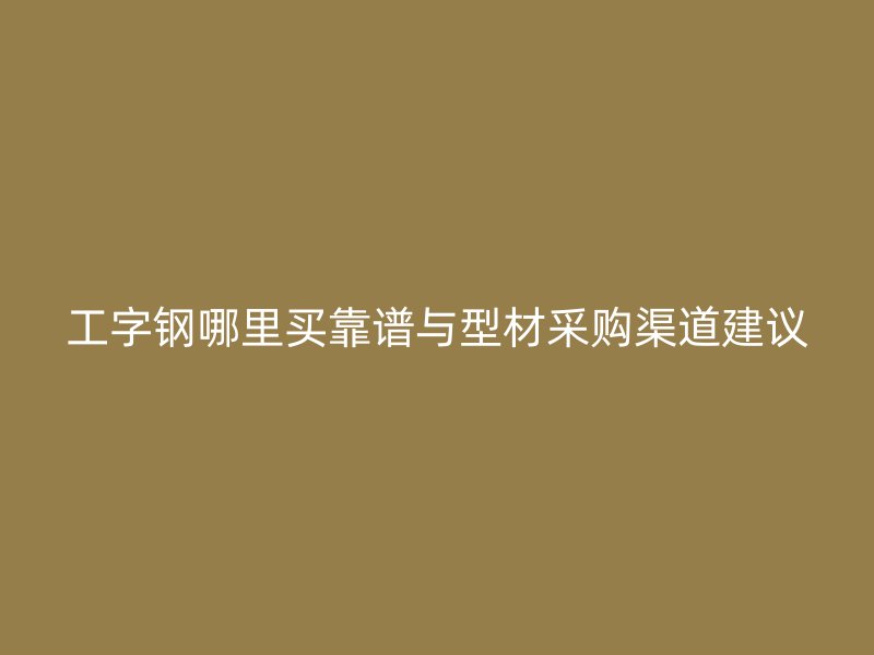 工字鋼哪里買靠譜與型材采購(gòu)渠道建議