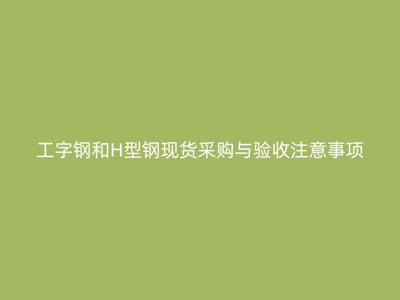工字鋼和H型鋼現(xiàn)貨采購(gòu)與驗(yàn)收注意事項(xiàng)