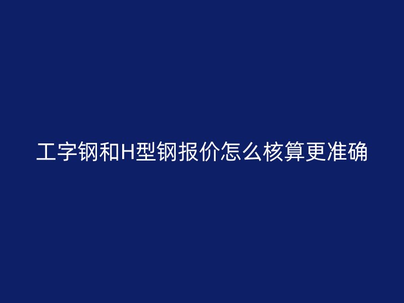 工字鋼和H型鋼報(bào)價(jià)怎么核算更準(zhǔn)確