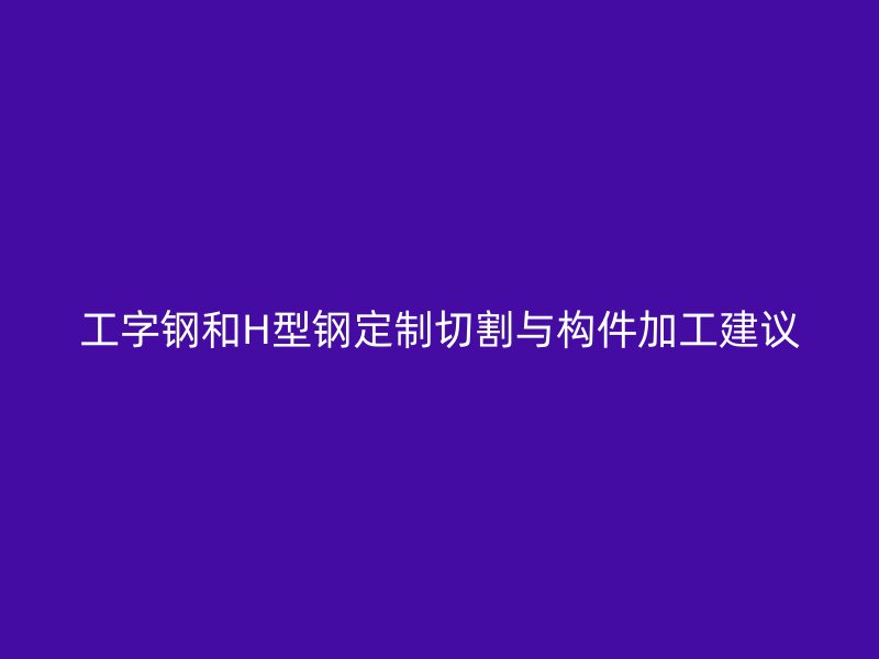 工字鋼和H型鋼定制切割與構(gòu)件加工建議