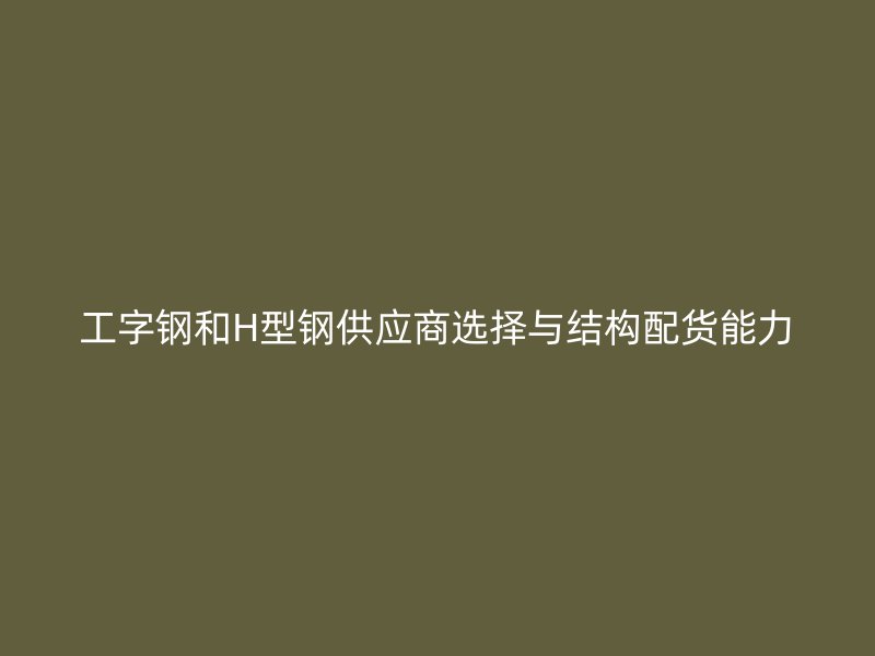 工字鋼和H型鋼供應(yīng)商選擇與結(jié)構(gòu)配貨能力