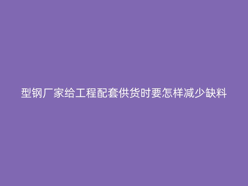 型鋼廠家給工程配套供貨時(shí)要怎樣減少缺料
